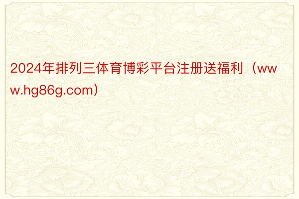 2024年排列三体育博彩平台注册送福利（www.hg86g.com）
