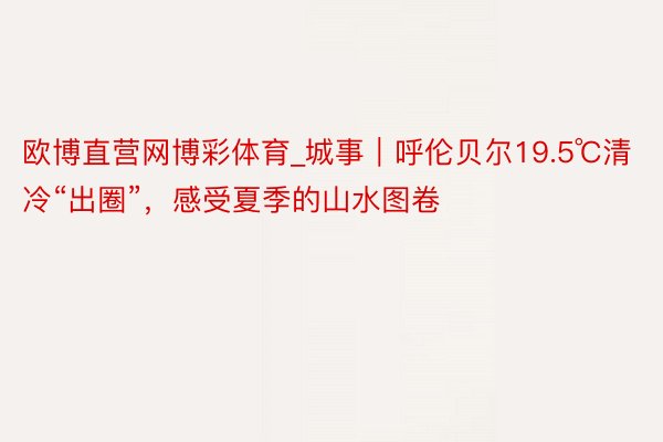 欧博直营网博彩体育_城事｜呼伦贝尔19.5℃清冷“出圈”，感受夏季的山水图卷