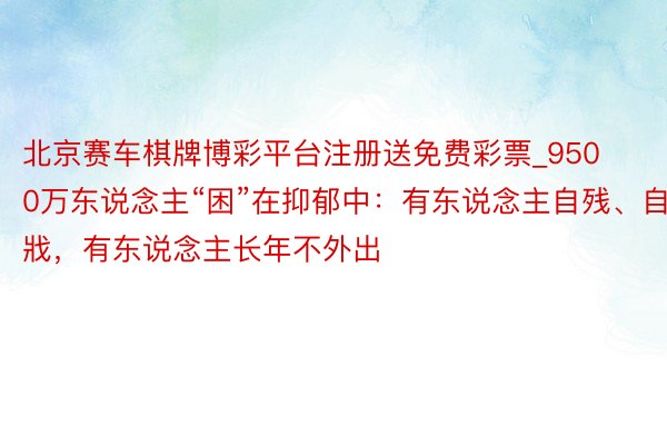 北京赛车棋牌博彩平台注册送免费彩票_9500万东说念主“困”在抑郁中：有东说念主自残、自戕，有东说念主长年不外出