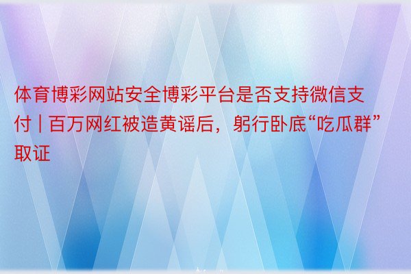 体育博彩网站安全博彩平台是否支持微信支付 | 百万网红被造黄谣后，躬行卧底“吃瓜群”取证