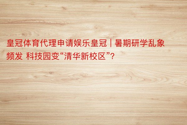 皇冠体育代理申请娱乐皇冠 | 暑期研学乱象频发 科技园变“清华新校区”？
