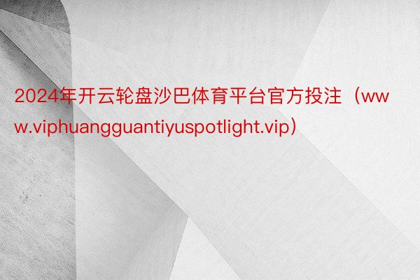 2024年开云轮盘沙巴体育平台官方投注（www.viphuangguantiyuspotlight.vip）