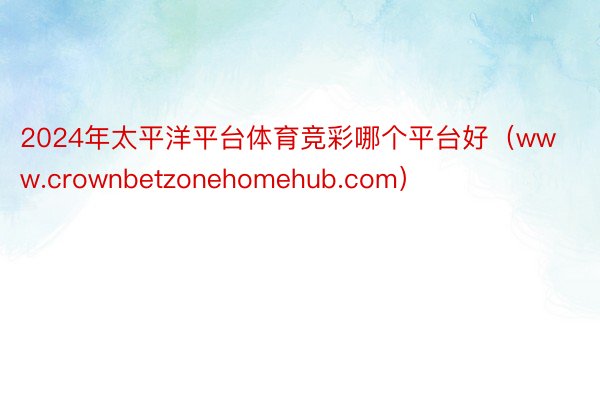 2024年太平洋平台体育竞彩哪个平台好（www.crownbetzonehomehub.com）