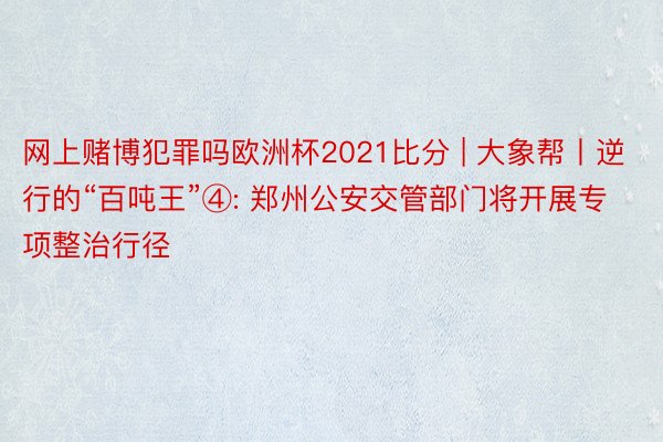 网上赌博犯罪吗欧洲杯2021比分 | 大象帮丨逆行的“百吨王”④: 郑州公安交管部门将开展专项整治行径