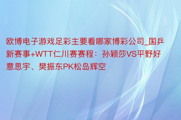 欧博电子游戏足彩主要看哪家博彩公司_国乒新赛事+WTT仁川赛赛程：孙颖莎VS平野好意思宇、樊振东PK松岛辉空