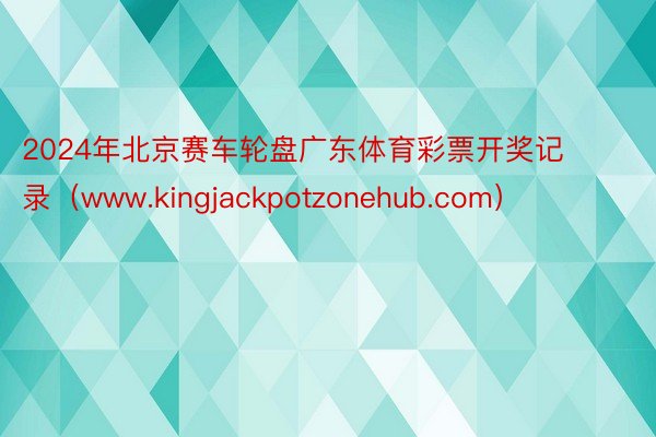 2024年北京赛车轮盘广东体育彩票开奖记录（www.kingjackpotzonehub.com）