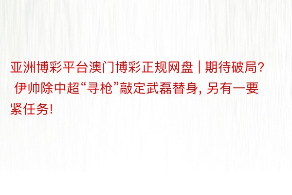 亚洲博彩平台澳门博彩正规网盘 | 期待破局? 伊帅除中超“寻枪”敲定武磊替身, 另有一要紧任务!