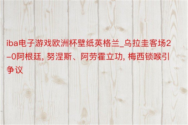 iba电子游戏欧洲杯壁纸英格兰_乌拉圭客场2-0阿根廷, 努涅斯、阿劳霍立功, 梅西锁喉引争议
