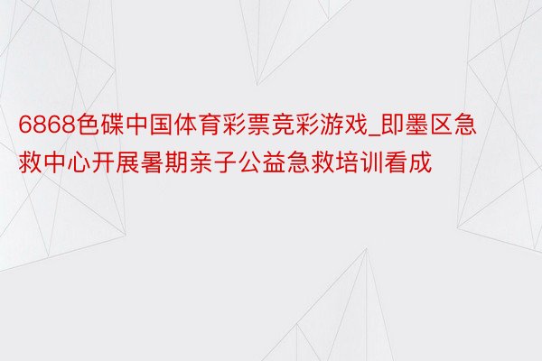 6868色碟中国体育彩票竞彩游戏_即墨区急救中心开展暑期亲子公益急救培训看成