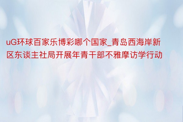 uG环球百家乐博彩哪个国家_青岛西海岸新区东谈主社局开展年青干部不雅摩访学行动