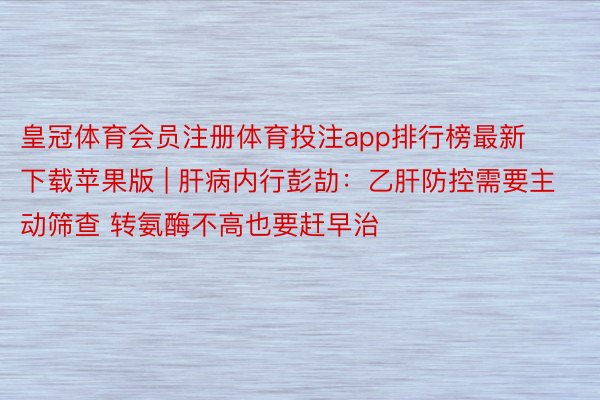 皇冠体育会员注册体育投注app排行榜最新下载苹果版 | 肝病内行彭劼：乙肝防控需要主动筛查 转氨酶不高也要赶早治