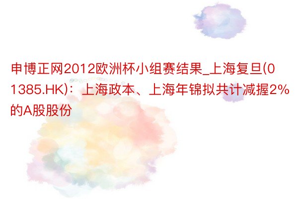 申博正网2012欧洲杯小组赛结果_上海复旦(01385.HK)：上海政本、上海年锦拟共计减握2%的A股股份
