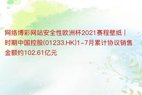 网络博彩网站安全性欧洲杯2021赛程壁纸 | 时期中国控股(01233.HK)1-7月累计协议销售金额约102.61亿元
