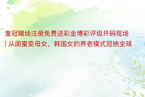 皇冠赌场注册免费送彩金博彩评级开码现场 | 从闺蜜变母女，韩国女的养老模式冠绝全球