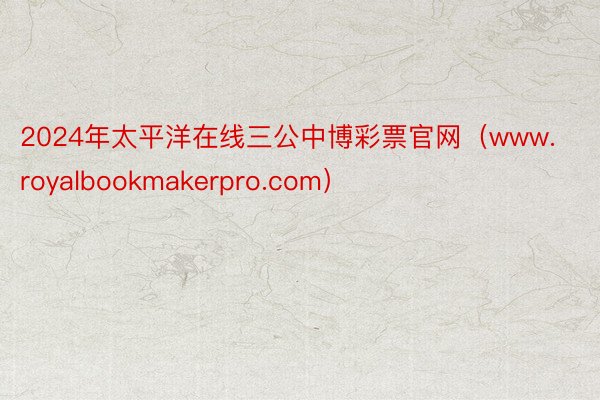 2024年太平洋在线三公中博彩票官网（www.royalbookmakerpro.com）
