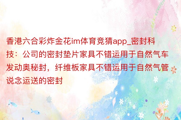 香港六合彩炸金花im体育竞猜app_密封科技：公司的密封垫片家具不错运用于自然气车发动奥秘封，纤维板家具不错运用于自然气管说念运送的密封