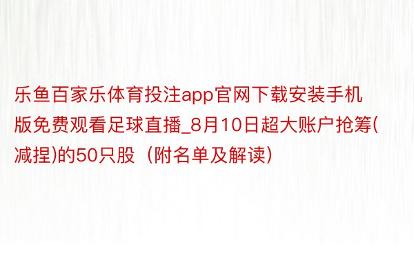 乐鱼百家乐体育投注app官网下载安装手机版免费观看足球直播_8月10日超大账户抢筹(减捏)的50只股（附名单及解读）