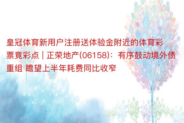 皇冠体育新用户注册送体验金附近的体育彩票竟彩点 | 正荣地产(06158)：有序鼓动境外债重组 瞻望上半年耗费同比收窄