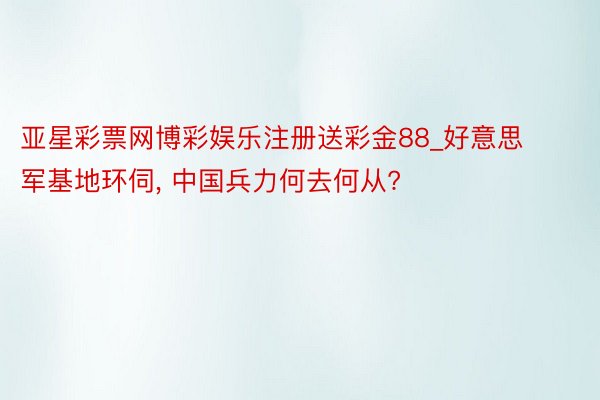 亚星彩票网博彩娱乐注册送彩金88_好意思军基地环伺, 中国兵力何去何从?