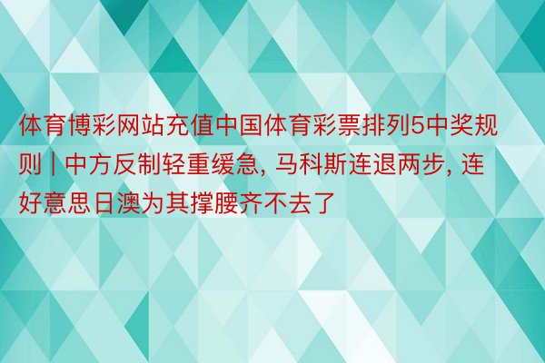 体育博彩网站充值中国体育彩票排列5中奖规则 | 中方反制轻重缓急, 马科斯连退两步, 连好意思日澳为其撑腰齐不去了