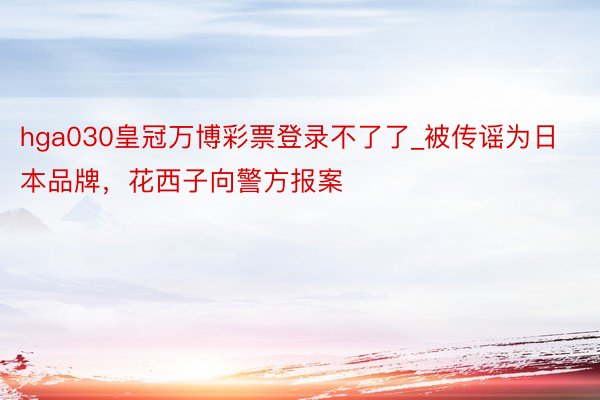 hga030皇冠万博彩票登录不了了_被传谣为日本品牌，花西子向警方报案