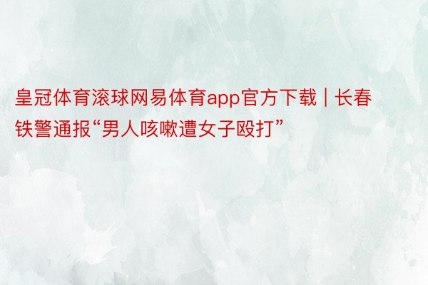 皇冠体育滚球网易体育app官方下载 | 长春铁警通报“男人咳嗽遭女子殴打”