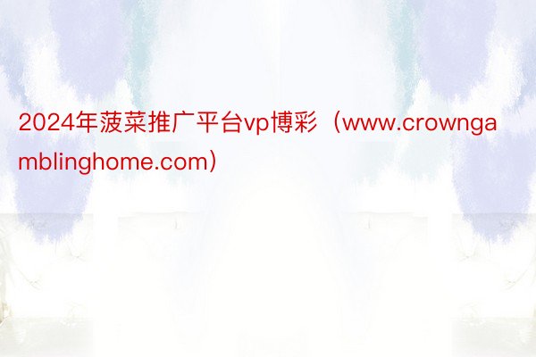 2024年菠菜推广平台vp博彩（www.crowngamblinghome.com）