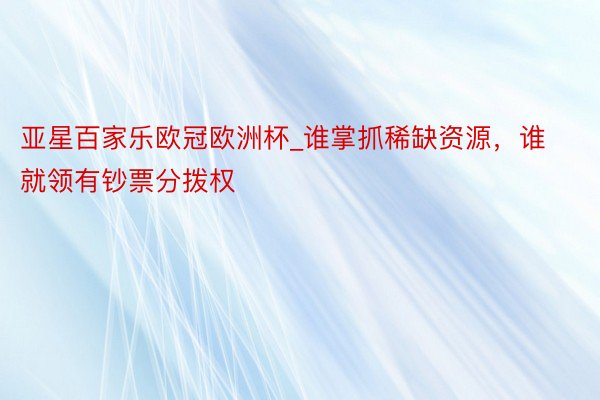 亚星百家乐欧冠欧洲杯_谁掌抓稀缺资源，谁就领有钞票分拨权