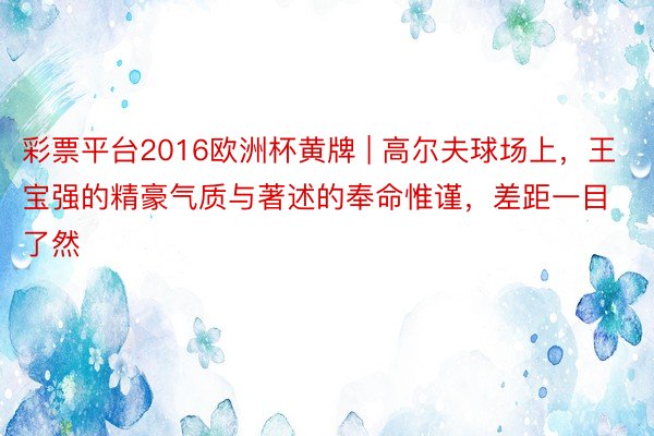 彩票平台2016欧洲杯黄牌 | 高尔夫球场上，王宝强的精豪气质与著述的奉命惟谨，差距一目了然