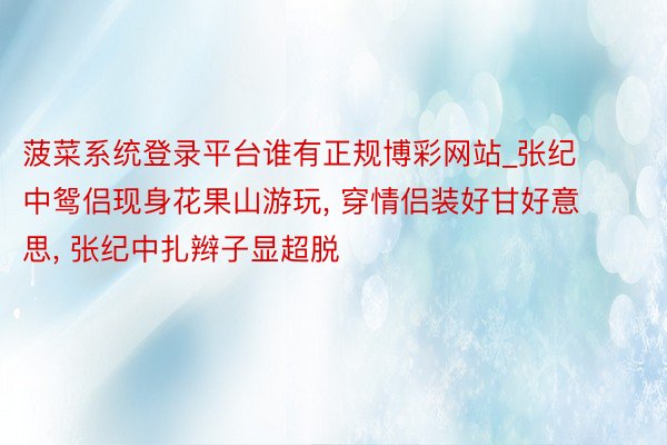 菠菜系统登录平台谁有正规博彩网站_张纪中鸳侣现身花果山游玩, 穿情侣装好甘好意思, 张纪中扎辫子显超脱