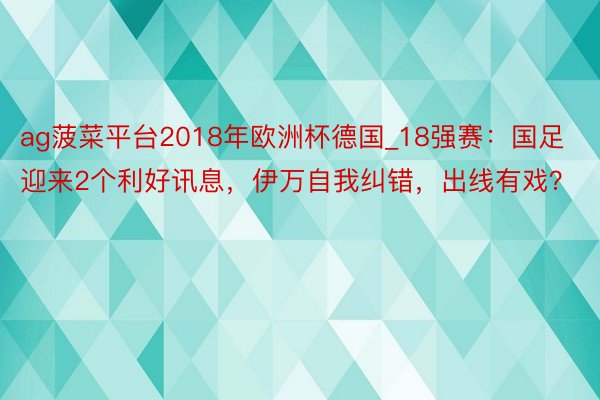 ag菠菜平台2018年欧洲杯德国_18强赛：国足迎来2个利好讯息，伊万自我纠错，出线有戏？