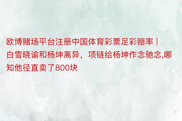 欧博赌场平台注册中国体育彩票足彩赔率 | 白雪晓谕和杨坤离异，项链给杨坤作念驰念,哪知他径直卖了800块