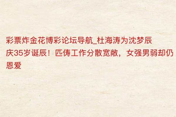 彩票炸金花博彩论坛导航_杜海涛为沈梦辰庆35岁诞辰！匹俦工作分散宽敞，女强男弱却仍恩爱