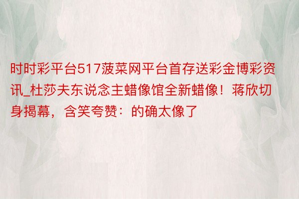 时时彩平台517菠菜网平台首存送彩金博彩资讯_杜莎夫东说念主蜡像馆全新蜡像！蒋欣切身揭幕，含笑夸赞：的确太像了