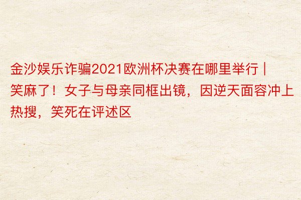金沙娱乐诈骗2021欧洲杯决赛在哪里举行 | 笑麻了！女子与母亲同框出镜，因逆天面容冲上热搜，笑死在评述区
