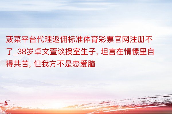 菠菜平台代理返佣标准体育彩票官网注册不了_38岁卓文萱谈授室生子, 坦言在情愫里自得共苦, 但我方不是恋爱脑