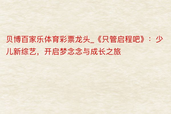 贝博百家乐体育彩票龙头_《只管启程吧》：少儿新综艺，开启梦念念与成长之旅