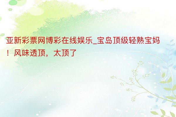 亚新彩票网博彩在线娱乐_宝岛顶级轻熟宝妈！风味透顶，太顶了