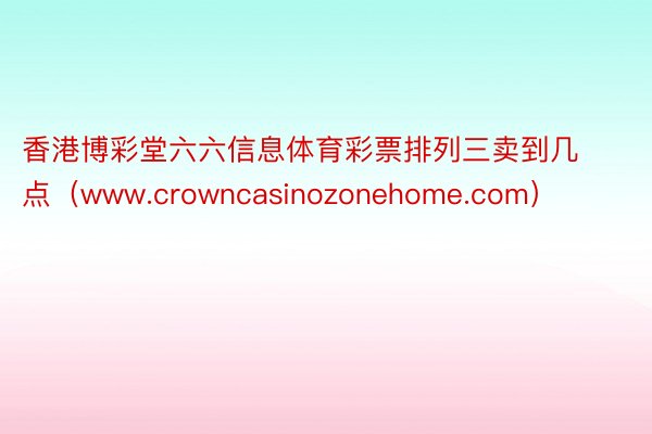 香港博彩堂六六信息体育彩票排列三卖到几点（www.crowncasinozonehome.com）