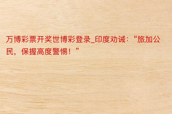 万博彩票开奖世博彩登录_印度劝诫：“旅加公民，保握高度警惕！”