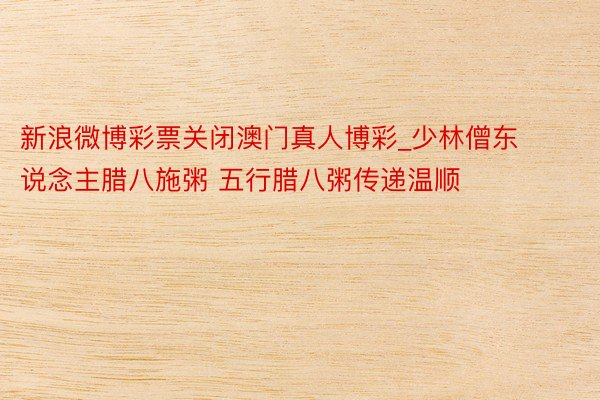 新浪微博彩票关闭澳门真人博彩_少林僧东说念主腊八施粥 五行腊八粥传递温顺