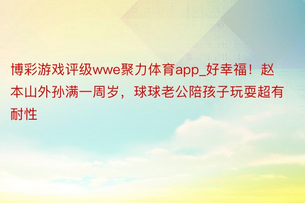 博彩游戏评级wwe聚力体育app_好幸福！赵本山外孙满一周岁，球球老公陪孩子玩耍超有耐性
