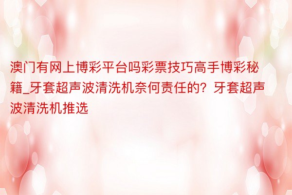 澳门有网上博彩平台吗彩票技巧高手博彩秘籍_牙套超声波清洗机奈何责任的？牙套超声波清洗机推选
