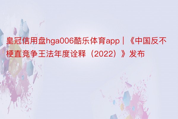皇冠信用盘hga006酷乐体育app | 《中国反不梗直竞争王法年度诠释（2022）》发布