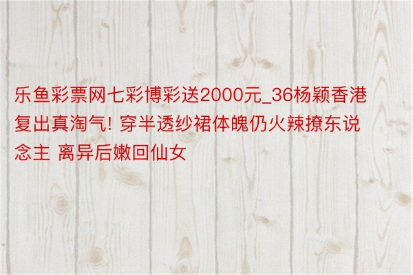 乐鱼彩票网七彩博彩送2000元_36杨颖香港复出真淘气! 穿半透纱裙体魄仍火辣撩东说念主 离异后嫩回仙女