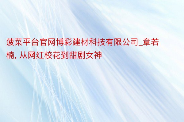 菠菜平台官网博彩建材科技有限公司_章若楠, 从网红校花到甜剧女神