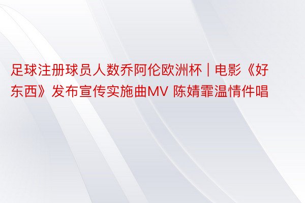 足球注册球员人数乔阿伦欧洲杯 | 电影《好东西》发布宣传实施曲MV 陈婧霏温情件唱