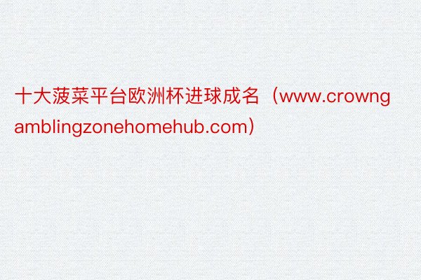 十大菠菜平台欧洲杯进球成名（www.crowngamblingzonehomehub.com）